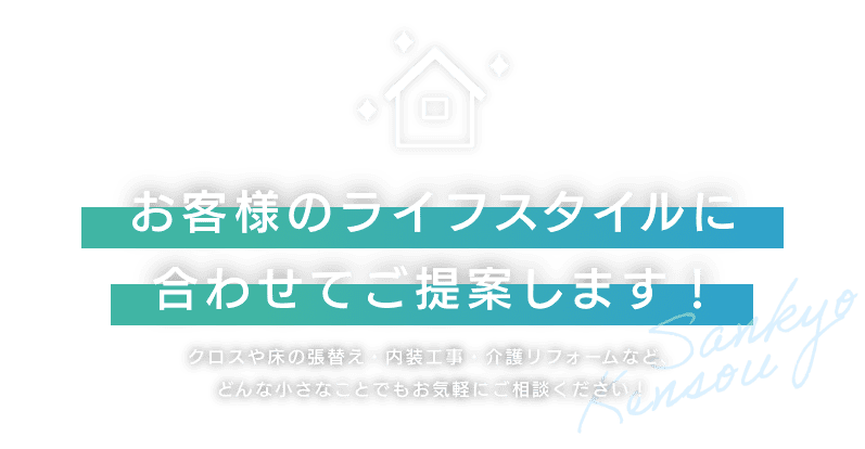 お客様のライフスタイルに合わせてご提案します！ クロスや床の張替え・内装工事・介護リフォームなど、どんな小さなことでもお気軽にご相談ください！